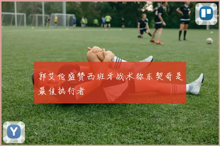 郭艾伦盛赞西班牙战术称东契奇是最佳执行者
