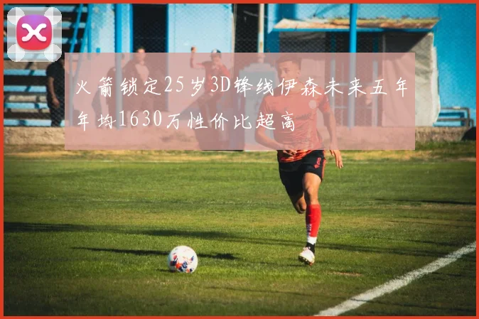 火箭锁定25岁3D锋线伊森未来五年年均1630万性价比超高