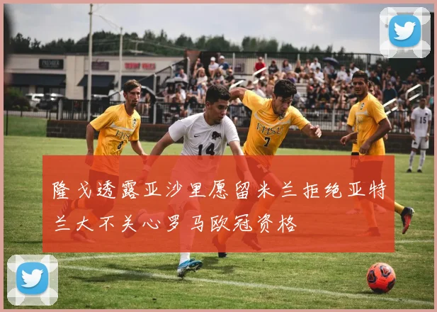 隆戈透露亚沙里愿留米兰拒绝亚特兰大不关心罗马欧冠资格