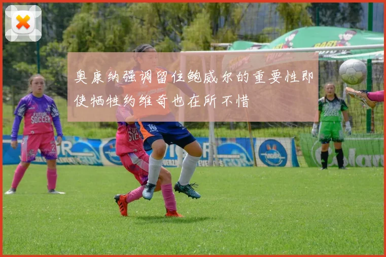 奥康纳强调留住鲍威尔的重要性即使牺牲约维奇也在所不惜