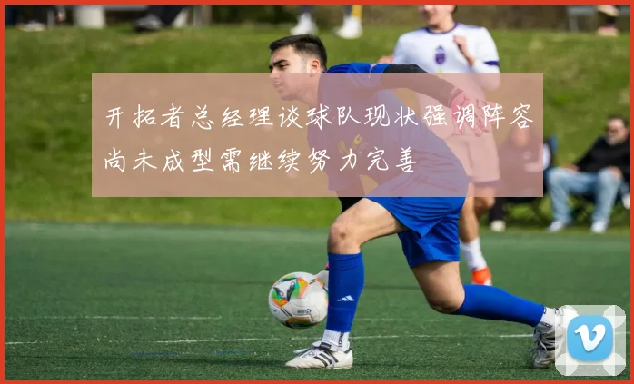 开拓者总经理谈球队现状强调阵容尚未成型需继续努力完善