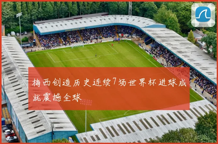 梅西创造历史连续7场世界杯进球成就震撼全球