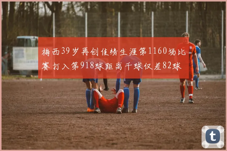 梅西39岁再创佳绩生涯第1160场比赛打入第918球距离千球仅差82球