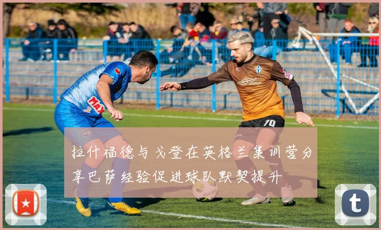 拉什福德与戈登在英格兰集训营分享巴萨经验促进球队默契提升