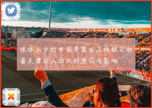 媒体人分析中国男篮后卫线缺乏赵睿支撑让人担忧的原因与影响