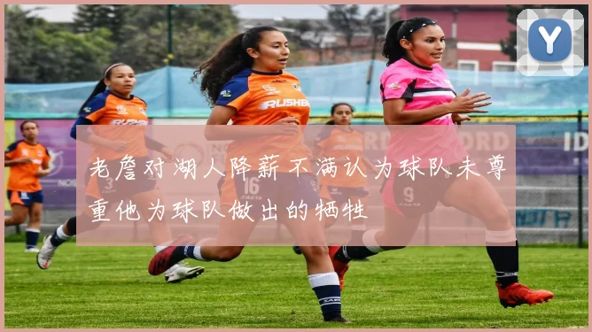 老詹对湖人降薪不满认为球队未尊重他为球队做出的牺牲