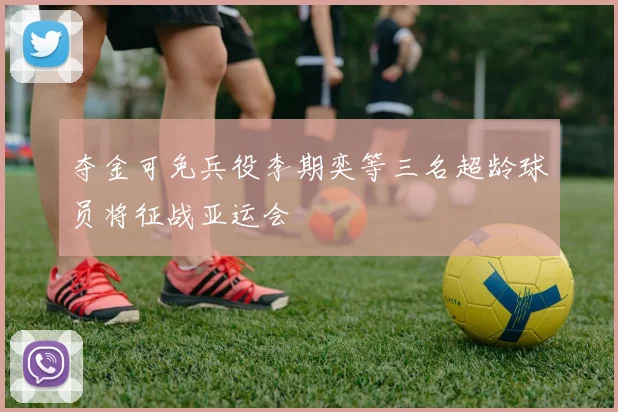 夺金可免兵役李期奕等三名超龄球员将征战亚运会