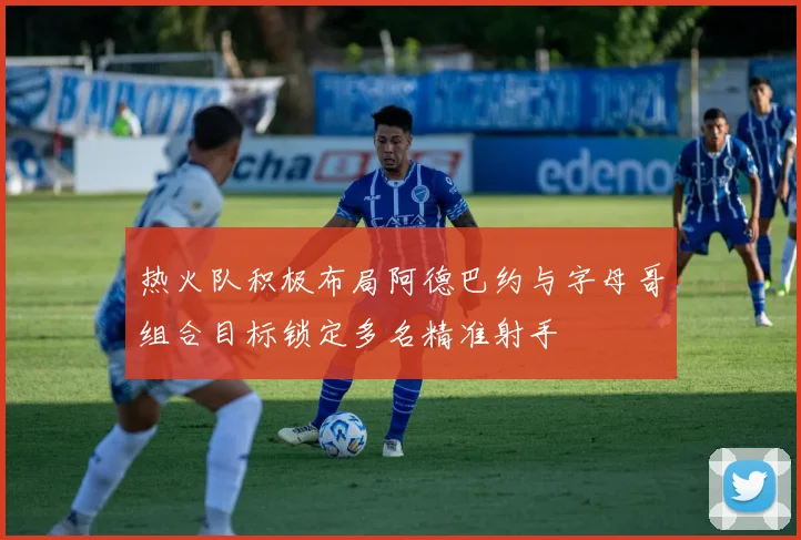 热火队积极布局阿德巴约与字母哥组合目标锁定多名精准射手