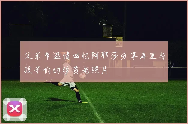 父亲节温情回忆阿耶莎分享库里与孩子们的珍贵老照片