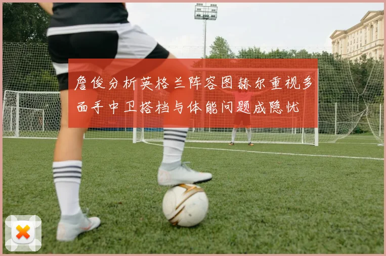 詹俊分析英格兰阵容图赫尔重视多面手中卫搭档与体能问题成隐忧