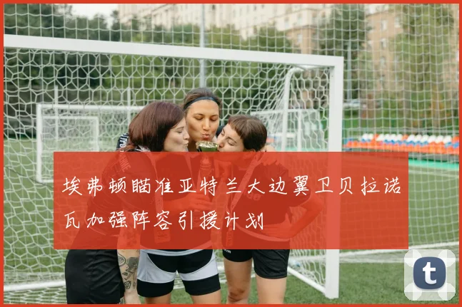 埃弗顿瞄准亚特兰大边翼卫贝拉诺瓦加强阵容引援计划