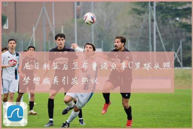 尼日利亚后卫布鲁诺分享C罗球衣照梦想成真引发热议