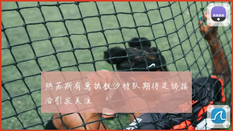 热苏斯有意执教沙特队期待足协接洽引发关注