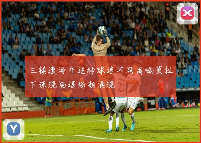 三镇遭海牛逆转球迷不满高喊莫拉下课现场退场潮涌现