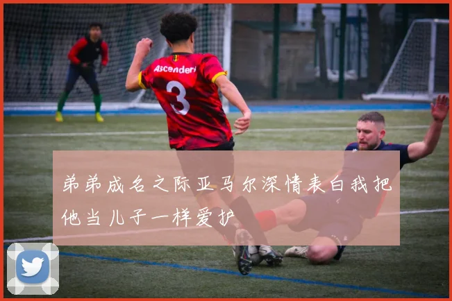 弟弟成名之际亚马尔深情表白我把他当儿子一样爱护
