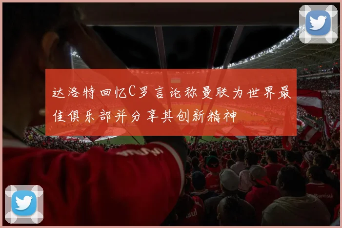 达洛特回忆C罗言论称曼联为世界最佳俱乐部并分享其创新精神