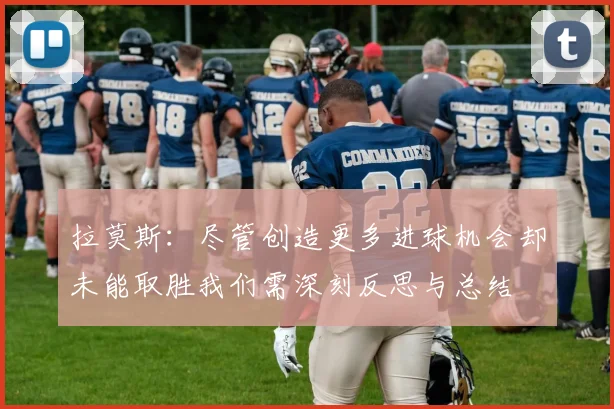 拉莫斯：尽管创造更多进球机会却未能取胜我们需深刻反思与总结
