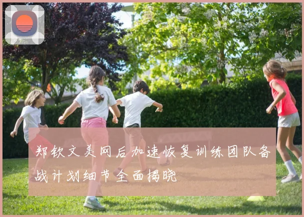 郑钦文美网后加速恢复训练团队备战计划细节全面揭晓