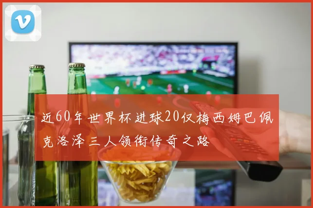 近60年世界杯进球20仅梅西姆巴佩克洛泽三人领衔传奇之路