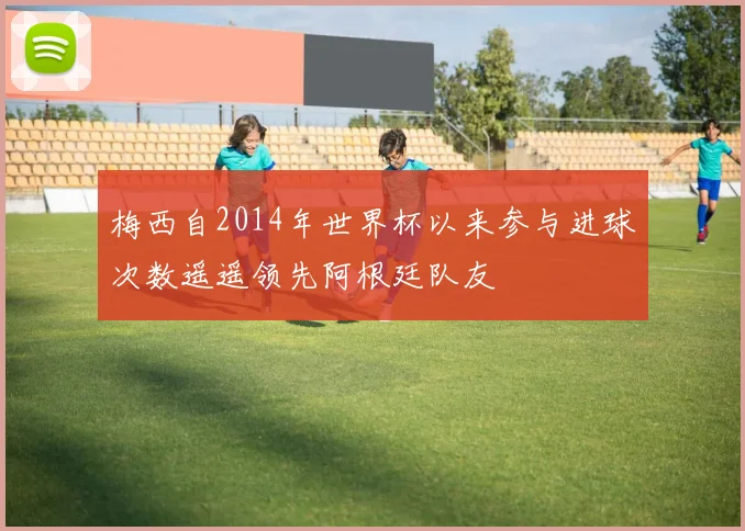 梅西自2014年世界杯以来参与进球次数遥遥领先阿根廷队友